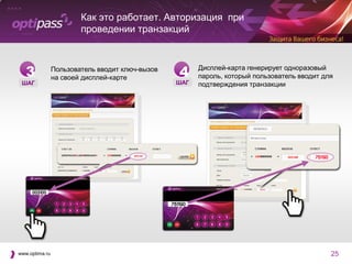 Как это работает. Авторизация при
                        проведении транзакций



   3            Пользователь вводит ключ-вызов
                на своей дисплей-карте           4     Дисплей-карта генерирует одноразовый
                                                       пароль, который пользователь вводит для
 ШАГ                                             ШАГ   подтверждения транзакции




www.optima.ru                                                                                25
 