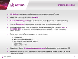 Optima сегодня



          ГК Optima – один из крупнейших технологических холдингов России

          Оборот в 2011 году составил $415 млн.

          Более 2500 сотрудников (две трети из них - сертифицированные специалисты)

          Около 40 лицензий и сертификатов, в том числе на работу с гостайной

          Система управления качеством Optima сертифицирована по стандарту ГОСТ Р
           ИСО 9001-2001 и позволяет контролировать качество работ и услуг на каждом
           этапе проекта

          Заказчики – крупнейшие предприятия и организации:

                –   энергетики
                –   нефтегазового комплекса
                –   органов государственной власти
                –   транспорта
                –   промышленности

          Партнеры – более 40 мировых производителей оборудования и поставщиков ПО

          Полный комплекс услуг и решений по внедрению проектов любой сложности, в том
           числе за рубежом

www.optima.ru                                                                             3
 