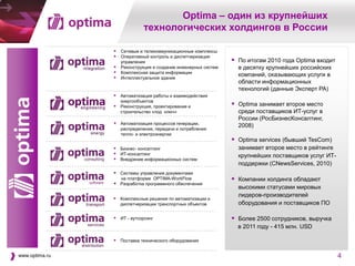 Optima – один из крупнейших
                            технологических холдингов в России

                 Сетевые и телекоммуникационные комплексы
                 Оперативный контроль и диспетчеризация
                   управления                                   По итогам 2010 года Optima входит
                 Реконструкция и создание инженерных систем     в десятку крупнейших российских
                 Комплексная защита информации                  компаний, оказывающих услуги в
                 Интеллектуальное здание
                                                                 области информационных
                                                                 технологий (данные Эксперт РА)
                 Автоматизация работы и взаимодействия
                  энергообъектов
                 Реконструкция, проектирование и               Optima занимает второе место
                  строительство «под ключ»                       среди поставщиков ИТ-услуг в
                                                                 России (РосБизнесКонсалтинг,
                 Автоматизация процессов генерации,             2008)
                   распределения, передачи и потребления
                   тепло- и электроэнергии
                                                                Optima services (бывший TesCom)
                 Бизнес- консалтинг                             занимает второе место в рейтинге
                 ИТ-консалтинг                                  крупнейших поставщиков услуг ИТ-
                 Внедрение информационных систем
                                                                 поддержки (CNewsServices, 2010)
                 Системы управления документами
                   на платформе OPTIMA-WorkFlow                 Компании холдинга обладают
                 Разработка программного обеспечения
                                                                 высокими статусами мировых
                                                                 лидеров-производителей
                 Комплексные решения по автоматизации и
                  диспетчеризации транспортных объектов          оборудования и поставщиков ПО

                 ИТ - аутсорсинг                               Более 2500 сотрудников, выручка
                                                                 в 2011 году - 415 млн. USD

                 Поставка технического оборудования

www.optima.ru                                                                                        4
                                                                                                         2
 