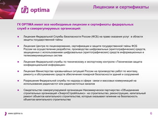 Лицензии и сертификаты


        ГК OPTIMA имеет все необходимые лицензии и сертификаты федеральных
        служб и саморегулируемых организаций:

               Лицензия Федеральной Службы Безопасности России (ФСБ) на право оказания услуг в области
                защиты государственной тайны

               Лицензия Центра по лицензированию, сертификации и защите государственной тайны ФСБ
                России на осуществление разработки, производства шифровальных (криптографических) средств,
                защищенных с использованием шифровальных (криптографических) средств информационных и
                телекоммуникационных систем

               Лицензия Федеральной службы по техническому и экспортному контролю «Техническая защита
                конфиденциальной информации»

               Лицензия Министерства чрезвычайных ситуаций России на производство работ по монтажу,
                ремонту и обслуживанию средств обеспечения пожарной безопасности зданий и сооружений

               Разрешение Федеральной службы по надзору в сфере связи и массовых коммуникаций на
                использование радиочастот или радиочастотных каналов

               Свидетельство саморегулируемой организации Некоммерческое партнерство «Объединение
                строительных организаций «ЭнергоСтройАльянс» на строительство, реконструкцию, капитальный
                ремонт объектов капитального строительства, которые оказывают влияние на безопасность
                объектов капитального строительства




www.optima.ru                                                                                                6
 