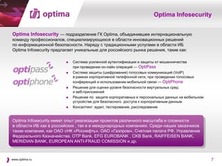 Optima Infosecurity


Optima Infosecurity — подразделение ГК Optima, объединившее интернациональную
команду профессионалов, специализирующихся в области инновационных решений
по информационной безопасности. Наряду с традиционными услугами в области ИБ
Optima Infosecurity предлагает уникальные для российского рынка решения, такие как:

                            Система усиленной аутентификации и защиты от мошенничества
                             при проведении он-лайн операций — OptiPass
                            Система защиты (шифрования) голосовых коммуникаций (VoIP)
                             в рамках корпоративной телефонной сети, при проведении голосовых
                             конференций и использовании мобильной связи — OptiPhone
                            Решение для оценки уровня безопасности виртуальных сред
                             и веб-приложений
                            Решение по защите корпоративных и персональных данных на мобильном
                             устройстве для безопасного доступа к корпоративным данным
                            Консалтинг: аудит, тестирование, расследование


Optima Infosecurity имеет опыт реализации проектов различного масштаба и сложности
в области ИБ как в российских , так и в международных компаниях. Среди наших заказчиков
такие компании, как ОАО «НК «Роснефть», ОАО «Газпром», Счетная палата РФ, Управление
Федерального Казначейства, OTP Bank, EFG EUROBANK , CKB Bank, RAIFFEISEN BANK,
MERIDIAN BANK, EUROPEAN ANTI-FRAUD COMISSION и др.



www.optima.ru                                                                                     7
 