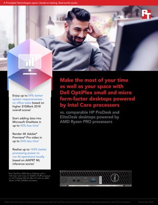 Enjoy up to 54% better
system responsiveness
on office tasks based on
higher SYSMark 2018
overall scores*
Start adding data into
Microsoft OneNote in
up to 43% less time*
Render 4K Adobe®
Premiere®
Pro video in
up to 24% less time*
Realize up to 143% better
processing power to
run AI operations locally
based on AIXPRT ML
inference scores*
Make the most of your time
as well as your space with
Dell OptiPlex small and micro
form-factor desktops powered
by Intel Core processors
vs. comparable HP ProDesk and
EliteDesk desktops powered by
AMD Ryzen PRO processors
You know you want a Window 10 Pro desktop that doesn’t
take up much room, but how does the Intel®
Core™
or AMD Ryzen™
processor you choose to power that
desktop affect your experience? We ran performance,
system responsiveness, productivity, and content creation
comparisons on Dell™
OptiPlex™
compact desktops powered
by Intel Core i3, i5, and i7 processors against comparable
HP ProDesk and EliteDesk compact desktops powered by
AMD Ryzen 3, 5, and 7 PRO processors to find out.
*Dell OptiPlex 5080 Micro Desktop with a
10th Gen Intel Core i5-10600T vPro®
processor
vs. HP ProDesk 405 G4 Mini PC with an AMD
Ryzen 5 PRO 2400GE processor
Make the most of your time as well as your space with Dell OptiPlex small and micro form-factor desktops powered by Intel Core processors November 2020
A Principled Technologies report: Hands-on testing. Real-world results.
 