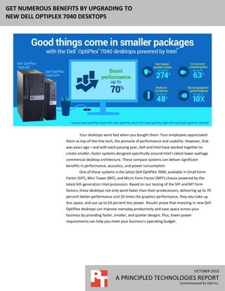 OCTOBER 2015 (Revised)
A PRINCIPLED TECHNOLOGIES REPORT
Commissioned by Dell Inc.
GET NUMEROUS BENEFITS BY UPGRADING TO
NEW DELL OPTIPLEX 7040 DESKTOPS
Your desktops were fast when you bought them. Your employees appreciated
them as top-of-the-line tech, the pinnacle of performance and usability. However, that
was years ago—and with each passing year, Dell and Intel have worked together to
create smaller, faster systems designed specifically around Intel’s latest lower wattage
commercial desktop architecture. These compact systems can deliver significant
benefits in performance, acoustics, and power consumption.
One of those systems is the latest Dell OptiPlex 7040, available in Small Form
Factor (SFF), Mini Tower (MT), and Micro Form Factor (MFF) chassis powered by the
latest 6th generation Intel processors. Based on our testing of the SFF and MT form
factors, these desktops not only work faster than their predecessors, delivering up to 70
percent better performance and 10 times the graphics performance, they also take up
less space, and use up to 63 percent less power. Results prove that investing in new Dell
OptiPlex desktops can improve everyday productivity and save space across your
business by providing faster, smaller, and quieter designs. Plus, lower power
requirements can help you meet your business’s operating budget.
 