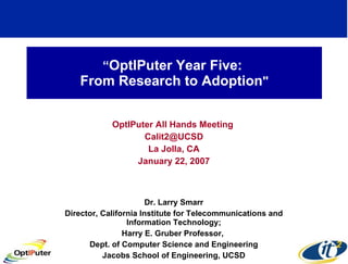 “ OptIPuter Year Five:  From Research to Adoption &quot; OptIPuter All Hands Meeting  [email_address] La Jolla, CA January 22, 2007 Dr. Larry Smarr Director, California Institute for Telecommunications and Information Technology; Harry E. Gruber Professor,  Dept. of Computer Science and Engineering Jacobs School of Engineering, UCSD 