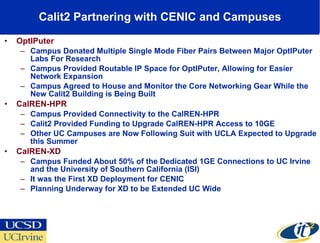 Calit2 Partnering with CENIC and Campuses OptIPuter Campus Donated Multiple Single Mode Fiber Pairs Between Major OptIPuter Labs For Research Campus Provided Routable IP Space for OptIPuter, Allowing for Easier Network Expansion Campus Agreed to House and Monitor the Core Networking Gear While the New Calit2 Building is Being Built CalREN-HPR Campus Provided Connectivity to the CalREN-HPR Calit2 Provided Funding to Upgrade CalREN-HPR Access to 10GE Other UC Campuses are Now Following Suit with UCLA Expected to Upgrade this Summer CalREN-XD Campus Funded About 50% of the Dedicated 1GE Connections to UC Irvine and the University of Southern California (ISI) It was the First XD Deployment for CENIC  Planning Underway for XD to be Extended UC Wide 