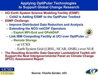 Applying OptIPuter Technologies  to Support Global Change Research UCI Earth System Science Modeling Facility (ESMF) Calit2 is Adding ESMF to the OptIPuter Testbed ESMF Challenge: Improve Distributed Data Reduction and Analysis Extending the NCO netCDF Operators Exploit MPI-Grid and OPeNDAP Link IBM Computing Facility at UCI over OptIPuter to: Remote Storage  at UCSD Earth System Grid (LBNL, NCAR, ONRL) over NLR The Resulting Scientific Data Operator LambdaGrid Toolkit will Support the Next Intergovernmental Panel on Climate Change (IPCC) Assessment Report Source: Charlie Zender, UCI 