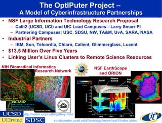 The OptIPuter Project –  A Model of Cyberinfrastructure Partnerships NSF Large Information Technology Research Proposal Calit2 (UCSD, UCI) and UIC Lead Campuses—Larry Smarr PI Partnering Campuses: USC, SDSU, NW, TA&M, UvA, SARA, NASA Industrial Partners IBM, Sun, Telcordia, Chiaro, Calient, Glimmerglass, Lucent $13.5 Million Over Five Years Linking User’s Linux Clusters to Remote Science Resources NIH Biomedical Informatics NSF EarthScope and ORION http://ncmir.ucsd.edu/gallery.html siovizcenter.ucsd.edu/library/gallery/shoot1/index.shtml Research Network 