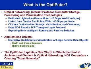 What is the OptIPuter? Opt ical networking,  I nternet  P rotocol, Comp uter  Storage, Processing and Visualization Technologies Dedicated Light-pipe (One or More 1-10 Gbps WAN Lambdas) Links Linux Cluster End Points With 1-10 Gbps per Node Clusters Optimized for Storage, Visualization, and Computing Does NOT Require TCP Transport Layer Protocol  Exploring Both Intelligent Routers and Passive Switches Applications Drivers:  Interactive Collaborative Visualization of Large Remote Data Objects Earth and Ocean Sciences Biomedical Imaging The OptIPuter Exploits a New World in Which the Central Architectural Element is Optical Networking, NOT Computers - Creating "SuperNetworks"  