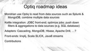 Optiq roadmap ideas
Mondrian use Optiq to read from data sources such as Splunk &
  MongoDB, combine multiple data sources
Kettle integration: JDBC front-end; optimize jobs; push down
  filters & aggregations to data sources (e.g. SQL database)
Adapters: Cascading, MongoDB, Hbase, Apache Drill, …?
Front-ends: linq4j, Scala SLICK, Java8 streams
Contributions
 