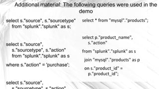 Additional material: The following queries were used in the
                               demo
select s."source", s."sourcetype"   select * from "mysql"."products";
   from "splunk"."splunk" as s;

                                    select p."product_name",
select s."source",                     s."action"
   s."sourcetype", s."action"       from "splunk"."splunk" as s
   from "splunk"."splunk" as s
                                     join "mysql"."products" as p
where s."action" = 'purchase';
                                     on s."product_id" =
                                      p."product_id";
select s."source",
 