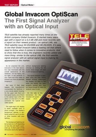 TEST REPORT                   Optical Meter




Global Invacom OptiScan
The First Signal Analyzer
with an Optical Input
TELE-satellite has already reported many times on the
British company Global Invacom. It started many years
ago with a report on a 0.3 dB LNB and most recently with                                                          12-01/2010

a report on their newest product - an optical LNB; see                                  GLOBAL INVACOM OPTISCAN
                                                                                       Future-proof satellite signal analyzer
                                                                                                 for optical and
TELE-satellite issue 04-05/2008 and 08-09/2009. It’s easy                                         coaxial LNBs

to see that Global Invacom takes a leading roll that others
need to follow when it comes to innovative products. And
to show that this is true, the engineers recently added one
more thing: similar to the optical LNB, the ﬁrst satellite
signal analyzer with an optical signal input is making its
appearance in the market.

  As we unpacked the unit,             without background lighting
everyone in the test labora-           whereas as holding the ON
tory was impressed with the            button down longer will start
overall appearance of the              it with background lighting.
OptiScan; not too heavy, not
too light. It sits perfectly in          The signal analyzer is oper-
your hand and thus helps to            ated using the nine clearly
prevent you from accidentally          labeled buttons underneath
dropping it.                           the display; it’s easy to feel
                                       when the button has been
  But even if that does                properly pushed plus they
happen, the manufacturer               are large enough to make the
incorporated the OptiScan in           analyzer easy to use.
a very sturdy plastic housing.
On the upper side there are              On the side is the
two signal inputs, one of them         connection for the
is the optical input while the         included 12V power
other is in the form of a BNC          supply     which
connector for typical coax
cable signals.

   The eight-digit LCD display
is easily readable even in
direct sunlight. The display’s
background lighting is per-
fectly suited for use in an attic
or other location with poor
lighting.

  The background lighting can
be turned on or off depending
on how the unit itself is pow-
ered up. A short push of the
ON button starts the OptiScan


44 TELE-satellite — Global Digital TV Magazine — 12-01/2010 — www.TELE-satellite.com
 