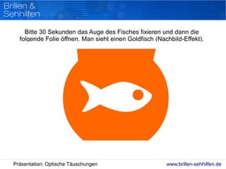 www.brillen-sehhilfen.dePräsentation: Optische Täuschungen
Bitte 30 Sekunden das Auge des Fisches fixieren und dann die
folgende Folie öffnen. Man sieht einen Goldfisch (Nachbild-Effekt).
 