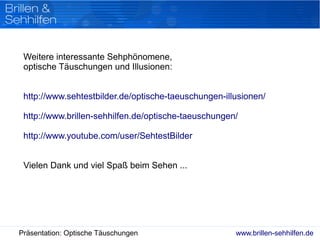 www.brillen-sehhilfen.dePräsentation: Optische Täuschungen
Weitere interessante Sehphönomene,
optische Täuschungen und Illusionen:
http://www.sehtestbilder.de/optische-taeuschungen-illusionen/
http://www.brillen-sehhilfen.de/optische-taeuschungen/
http://www.youtube.com/user/SehtestBilder
Vielen Dank und viel Spaß beim Sehen ...
 