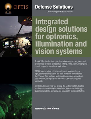 OPTIS                                  Defense Solutions
                                                         Illuminating the Defense Industry




                                       Integrated
                                       design solutions
                                       for optronics,
                                       illumination and
                                       vision systems
                                       The OPTIS suite of software solutions allow designers, engineers and
                                       ergonomists to design and optimize lighting, HMI’s, vision, imaging and
                                       detection systems for defense applications.

                                       OPTIS has specialized in the simulation and understanding of
                                       light, color and human vision and their interaction with materials
                                       for 22 years. Their software and consulting services are deployed
                                       by automotive, aerospace and electronics OEM’s and suppliers
                                       worldwide.

                                       OPTIS solutions will help you develop the next generation of optical
                                       and illumination technologies for defense applications, helping you
                                       push maintainability, operability and survivability levels even further.
        ©UK MOD Crown Copyright 2011




                                       www.optis-world.com
 