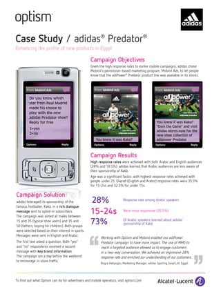 Case Study / adidas® Predator®
Enhancing the profile of new products in Egypt

                                                   Campaign Objectives
                                                   Given the high response rates to earlier mobile campaigns, adidas chose
                                                   Mobinil’s permission-based marketing program, Mobinil Ads, to let people
                                                   know that the adiPower® Predator product line was available in its stores.




         Do you know which
         star from Real Madrid
         made his choice to
         play with the new
         adidas Predator shoe?
         Reply for free                                                                              You knew it was Kaka?
                                                                                                     "Own the Game" and visit
         1=yes
                                                                                                     adidas stores now for the
         2=no
                                                                                                     new shoe collection of
                                                      You knew it was Kaka?                          adipower Predator



                                                   Campaign Results
                                                   High response rates were achieved with both Arabic and English audiences
                                                   (28% and 18.5%). adidas learned that Arabic audiences are less aware of
                                                   their sponsorship of Kakà.
                                                   Age was a significant factor, with highest response rates achieved with
                                                   people under 25. Overall (English and Arabic) response rates were 35.5%
                                                   for 15-24s and 32.3% for under 15s.

Campaign Solution
adidas leveraged its sponsorship of the            28%                     Response rate among Arabic speakers
famous footballer, Kakà, in a rich dialogue
message sent to opted-in subscribers.
The campaign was aimed at males between
                                                   15-24s                  Were most responsive (35.5%)

15 and 35 (typical shoe users) and 35 and
                                                   73%                     Of Arabic speakers learned about adidas’
                                                                           sponsorship of Kakà




                                                   ‘‘
50 (fathers, buying for children). Both groups
were selected based on their interest in sports.
Messages were sent in English and Arabic.
The first text asked a question. Both “yes”
and “no” respondents received a second
message with key brand information.
The campaign ran a day before the weekend
                                                          Working with Optism and Mobinil enabled our adiPower
                                                          Predator campaign to have more impact. The use of MMS to
                                                          reach a targeted audience allowed us to engage customers
                                                          in a two-way conversation. We achieved an impressive 28%
                                                                                                                                 ‘‘
                                                          response rate and enriched our understanding of our customers.
to encourage in-store traffic.
                                                          Bugra Hatipoglu, Marketing Manager, adidas Sporting Good Ltd. Egypt.




To find out what Optism can do for advertisers and mobile operators, visit optism.com
 
