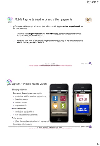 12/10/2012




        Mobile Payments need to be more then payments

•     mCommerce Consumer- and merchant adoption will require value added services
      beyond payment


       -   Consumer seeks highly relevant and non intrusive (upon consent) content/services
           (coupons, deals, recommendations..)


       -   Merchants seek point of influence during the commerce journey of the consumer to drive
           traffic, sales activation or loyalty




                                                                         Information under NDA                                                                          11
                                                                      COPYRIGHT © 2011 ALCATEL-LUCENT. ALL RIGHTS RESERVED.
                                                               All Rights Reserved © Alcatel-Lucent 2012
                           ALCATEL-LUCENT — CONFIDENTIAL — SOLELY FOR AUTHORIZED PERSONS HAVING A NEED TO KNOW — PROPRIETARY — USE PURSUANT TO COMPANY INSTRUCTION




    Optism™ Mobile Wallet Vision

    •bridging on/offline
    • One User Experience aggregating
      • Contextual and Personalized promotions
      • Loyalty programs
      • Prepaid money
      • Payment cards..
    •User in control
      • Permission based: Opt-In
      • Self service Profile & Interests
    •Relevance
      - More then card virtualization but new experience
      to engage with consumer
                                                    All Rights Reserved © Alcatel-Lucent 2012
                                                                      COPYRIGHT © 2011 ALCATEL-LUCENT. ALL RIGHTS RESERVED.                                            12
                           ALCATEL-LUCENT — CONFIDENTIAL — SOLELY FOR AUTHORIZED PERSONS HAVING A NEED TO KNOW — PROPRIETARY — USE PURSUANT TO COMPANY INSTRUCTION




                                                                                                                                                                             6
 