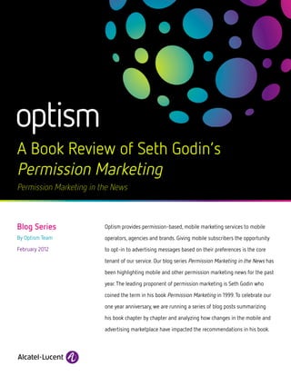 A Book Review of Seth Godin’s
Permission Marketing
Permission Marketing in the News



Blog Series              Optism provides permission-based, mobile marketing services to mobile
By Optism Team           operators, agencies and brands. Giving mobile subscribers the opportunity
February 2012            to opt-in to advertising messages based on their preferences is the core
                         tenant of our service. Our blog series Permission Marketing in the News has

                         been highlighting mobile and other permission marketing news for the past

                         year. The leading proponent of permission marketing is Seth Godin who

                         coined the term in his book Permission Marketing in 1999. To celebrate our

                         one year anniversary, we are running a series of blog posts summarizing

                         his book chapter by chapter and analyzing how changes in the mobile and

                         advertising marketplace have impacted the recommendations in his book.
 