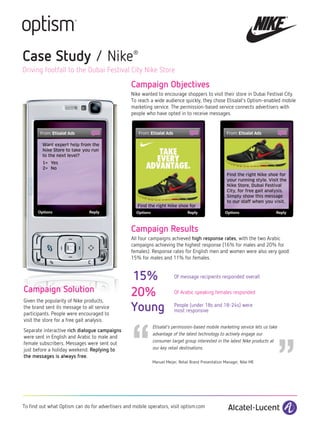Case Study / Nike                                  ®


Driving footfall to the Dubai Festival City Nike Store

                                                  Campaign Objectives
                                                  Nike wanted to encourage shoppers to visit their store in Dubai Festival City.
                                                  To reach a wide audience quickly, they chose Etisalat’s Optism-enabled mobile
                                                  marketing service. The permission-based service connects advertisers with
                                                  people who have opted in to receive messages.




         Want expert help from the
         Nike Store to take you run
         to the next level?
         1= Yes
         2= No
                                                                                                     Find the right Nike shoe for
                                                                                                     your running style. Visit the
                                                                                                     Nike Store, Dubai Festival
                                                                                                     City, for free gait analysis.
                                                                                                     Simply show this message
                                                                                                     to our staff when you visit.
                                                     Find the right Nike shoe for




                                                  Campaign Results
                                                  All four campaigns achieved high response rates, with the two Arabic
                                                  campaigns achieving the highest response (16% for males and 20% for
                                                  females). Response rates for English men and women were also very good:
                                                  15% for males and 11% for females.


                                                  15%                   Of message recipients responded overall

Campaign Solution                                 20%                   Of Arabic speaking females responded
Given the popularity of Nike products,
the brand sent its message to all service         Young                 People (under 18s and 18-24s) were




                                                  “
                                                                        most responsive
participants. People were encouraged to
visit the store for a free gait analysis.




                                                                                                                             ”
                                                            Etisalat’s permission-based mobile marketing service lets us take
Separate interactive rich dialogue campaigns
                                                            advantage of the latest technology to actively engage our
were sent in English and Arabic to male and
                                                            consumer target group interested in the latest Nike products at
female subscribers. Messages were sent out
just before a holiday weekend. Replying to                  our key retail destinations.
the messages is always free.
                                                            Manuel Meijer, Retail Brand Presentation Manager, Nike ME




To find out what Optism can do for advertisers and mobile operators, visit optism.com
 
