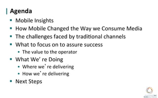 |	
  Agenda	
  
	
   §  Mobile	
  Insights	
  
  §  How	
  Mobile	
  Changed	
  the	
  Way	
  we	
  Consume	
  Media	
  
  §  The	
  challenges	
  faced	
  by	
  tradi?onal	
  channels	
  
  §  What	
  to	
  focus	
  on	
  to	
  assure	
  success	
  
       •  The	
  value	
  to	
  the	
  operator	
  
  §  What	
  We’	
  re	
  Doing	
  
       •  Where	
  we re	
  delivering	
  
       •  How	
  we re	
  delivering	
  
  §  Next	
  Steps	
  
 