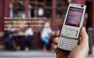 Mobily	
  oﬀers	
  their	
  customers	
  the	
  
opportunity	
  to	
  opt-­‐in	
  to	
  receive	
  
relevant	
  brand	
  communica?ons	
  on	
  
their	
  mobile	
  




                                                     26	
  
 