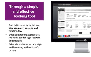 Through	
  a	
  simple	
  
       and	
  eﬀec8ve	
  	
  
        booking	
  tool 	
  

•  An	
  intui?ve	
  and	
  powerful	
  one-­‐
     stop	
  campaign	
  booking	
  and	
  
     crea8on	
  tool	
  
•  Detailed	
  targe?ng	
  capabili?es	
  
     including	
  gender,	
  age,	
  loca?on	
  
     and	
  interests	
  
•  Schedule	
  and	
  reserve	
  campaigns	
  
     and	
  inventory	
  at	
  the	
  click	
  of	
  a	
  
     buoon	
  	
  
	
  
 