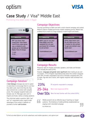 Case Study / Visa® Middle East
Promoting Visa debit cards in Egypt

                                                  Campaign Objectives
                                                  Visa was promoting its debit card with a multi-channel campaign and contest.
                                                  Mobinil’s Optism-enabled permission mobile marketing service, Mobinil Ads,
                                                  enabled Visa to reach to a large audience in both English and Arabic.




         Did you know that                            Make sure to use your                    Using VISA Debit card
         using your VISA Debit                        VISA Debit card this                     at any store gives you
         card at any store gives                      weekend for all your                     a chance to win prizes!
         you a chance to win                          purchases for a chance                   To get one contact your
         prizes up to 150,000LE?                      to win prizes!                           bank now!
         Reply free of charge
                                                      visamiddleast.com                        visamiddleast.com
         1=yes
         2=no




                                                  Campaign Results
                                                  Response rates for English and Arabic speakers, and males and females
                                                  were virtually the same (23%).
                                                  However, language and gender were significant when looking at yes and
                                                  no answers. 71% of English respondents knew about the contest compared
                                                  with 39% of Arabic respondents and 45% of females compared with 37%
                                                  of males. Age was also a factor, with highest response rates achieved from
                                                  25-34s.
Campaign Solution
A text dialogue message was sent to opted-
in subscribers to encourage them to use their     23%                    Of recipients responded to campaign


                                                  25-34s
Visa debit cards. Each time they did, they
                                                                         Were most responsive (25%)
were entered into a contest with valuable
prizes. The campaign targeted males and
females over 25. Messages were sent in            Over 50s               Were the least familiar with the contest (69%)




                                                ‘‘
English and Arabic, before a holiday weekend.
The initial text asked a question. Both “yes”
and “no” respondents were urged to take
advantage of the contest. A website url
                                                          Mobile proved to be an effective way of reaching our target
                                                          audience. The timeliness of mobile perfectly complemented our
                                                                                                                          ‘‘
provided a further call to action.                        ongoing multi-channeled campaign.
                                                          Visa Middle East




To find out what Optism can do for advertisers and mobile operators, visit optism.com
 