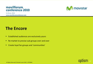 The Encore All Rights Reserved © Alcatel-Lucent 2010 - EXTERNAL Established audiences are exclusively yours Re-market to precise sub-groups over and over Create loyal fan groups and ‘communities’ 