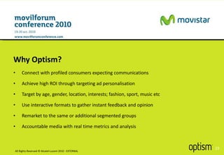 Connect with profiled consumers expecting communications Achieve high ROI through targeting ad personalisation Target by age, gender, location, interests; fashion, sport, music etc Use interactive formats to gather instant feedback and opinion Remarket to the same or additional segmented groups Accountable media with real time metrics and analysis Why Optism? All Rights Reserved © Alcatel-Lucent 2010 - EXTERNAL 