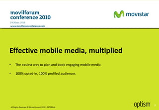 Effective mobile media, multiplied The easiest way to plan and book engaging mobile media 100% opted-in, 100% profiled audiences  All Rights Reserved © Alcatel-Lucent 2010 - EXTERNAL 