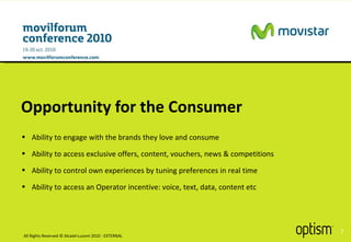 Opportunity for the Consumer All Rights Reserved © Alcatel-Lucent 2010 - EXTERNAL Ability to engage with the brands they love and consume Ability to access exclusive offers, content, vouchers, news & competitions Ability to control own experiences by tuning preferences in real time Ability to access an Operator incentive: voice, text, data, content etc 
