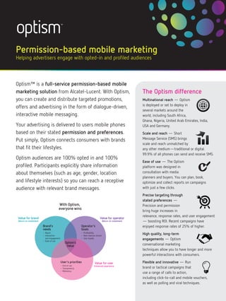 Permission-based mobile marketing
Helping advertisers engage with opted-in and profiled audiences



Optism™ is a full-service permission-based mobile
marketing solution from Alcatel-Lucent. With Optism,                                                      The Optism difference
you can create and distribute targeted promotions,                                                        Multinational reach — Optism
                                                                                                          is deployed or set to deploy in
offers and advertising in the form of dialogue-driven,
                                                                                                          several markets around the
interactive mobile messaging.                                                                             world, including South Africa,
                                                                                                          Ghana, Nigeria, United Arab Emirates, India,
Your advertising is delivered to users mobile phones                                                      USA and Germany.
based on their stated permission and preferences.                                                         Scale and reach — Short
Put simply, Optism connects consumers with brands                                                         Message Service (SMS) brings
                                                                                                          scale and reach unmatched by
that fit their lifestyles.                                                                                any other medium—traditional or digital.
                                                                                                          99.9% of all phones can send and receive SMS.
Optism audiences are 100% opted in and 100%
                                                                                                          Ease of use — The Optism
profiled. Participants explicitly share information                                                       platform was designed in
about themselves (such as age, gender, location                                                           consultation with media
                                                                                                          planners and buyers. You can plan, book,
and lifestyle interests) so you can reach a receptive                                                     optimize and collect reports on campaigns
audience with relevant brand messages.                                                                    with just a few clicks.
                                                                                                          Precise targeting through
                                                                                                          stated preferences —
                                      With Optism,                                                        Precision and permission
                                      everyone wins
                                                                                                          bring huge increases in
                                                                                                          relevance, response rates, and user engagement
 Value for brand                                                              Value for operator
 Return on investment                                                              Return on investment   — boosting ROI. Recent campaigns have
                        Brand’s                             Operator’s                                    enjoyed response rates of 25% of higher.
                        needs                               Goals
                        • Reach
                        • Interaction
                                                            • Profitability
                                                            • New revenue stream
                                                                                                          High quality, long-term
                          and engagement
                        • Ease of use
                                                            • User loyalty
                                                                                                          engagements — Optism
                                               Optism’s
                                                Value                                                     conversational marketing
                                                                                                          techniques allow you to have longer and more
                                                                                                          powerful interactions with consumers.
                                           User’s priorities             Value for user                   Flexible and innovative — Run
                                           • End of use                 Enhanced experience
                                           • Transparency                                                 brand or tactical campaigns that
                                           • Relevancy
                                                                                                          use a range of calls to action,
                                                                                                          including click-to-call and mobile vouchers,
                                                                                                          as well as polling and viral techniques.
 