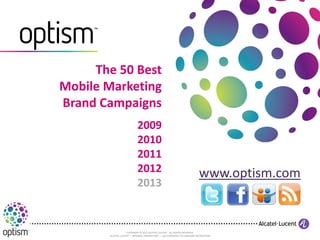 The 50 Best
Mobile Marketing
Brand Campaigns
                           2009
                           2010
                           2011
                           2012                                          www.optism.com
                           2013


                    COPYRIGHT © 2011 ALCATEL-LUCENT. ALL RIGHTS RESERVED.
       ALCATEL-LUCENT — INTERNAL PROPRIETARY — USE PURSUANT TO COMPANY INSTRUCTION
 