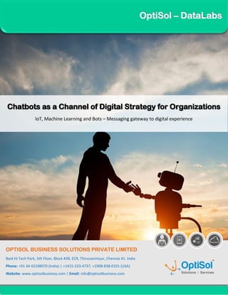 OptiSol – DataLabs
Chatbots as a Channel of Digital Strategy for Organizations
IoT, Machine Learning and Bots – Messaging gateway to digital experience
OPTISOL BUSINESS SOLUTIONS PRIVATE LIMITED
Baid Hi Tech Park, 5th Floor, Block #38, ECR, Thiruvanmiyur, Chennai 41. India
Phone: +91 44 42108070 (India) | +1415-233-4737, +1908-838-0191 (USA)
Website: www.optisolbusiness.com | Email: info@optisolbusiness.com
 