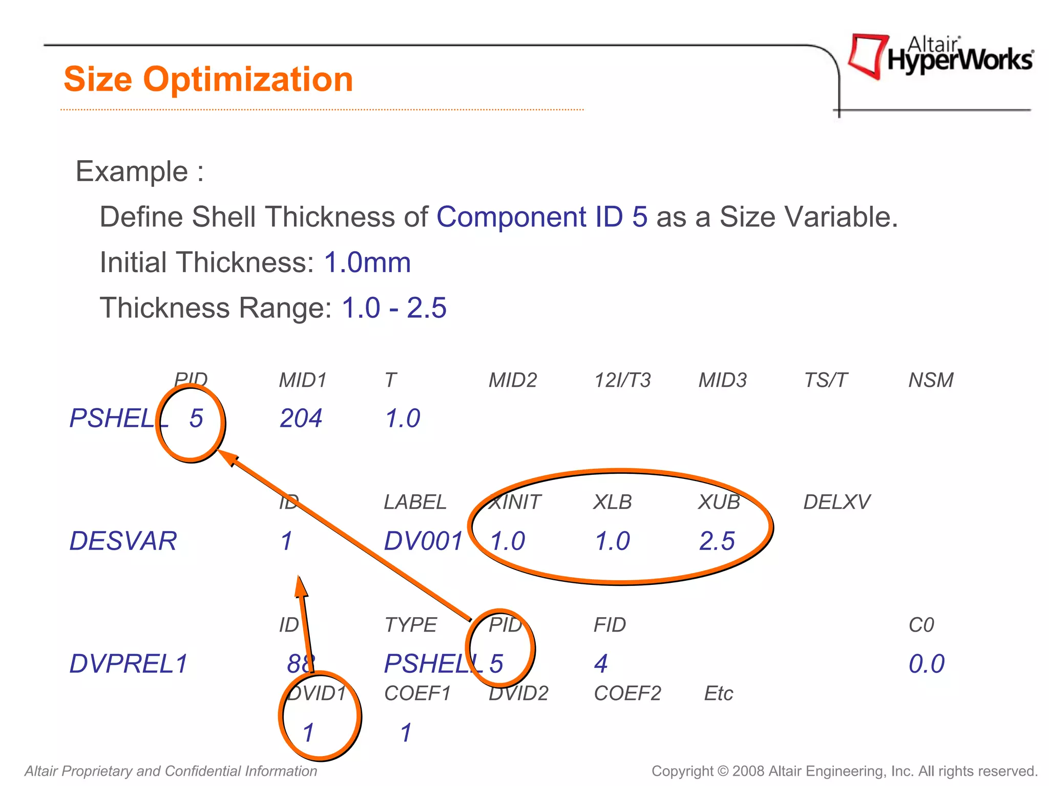 Size Optimization

        Example :
            Define Shell Thickness of Component ID 5 as a Size Variable.
            Initial Thickness: 1.0mm
            Thickness Range: 1.0 - 2.5

                       PID              MID1      T       MID2    12I/T3          MID3             TS/T             NSM
       PSHELL 5                         204       1.0


                                        ID        LABEL   XINIT   XLB             XUB              DELXV

       DESVAR                           1         DV001 1.0       1.0             2.5


                                        ID        TYPE    PID     FID                                               C0

       DVPREL1                           88       PSHELL 5        4                                                 0.0
                                          DVID1   COEF1   DVID2   COEF2            Etc

                                             1        1
Altair Proprietary and Confidential Information                            Copyright © 2008 Altair Engineering, Inc. All rights reserved.
 