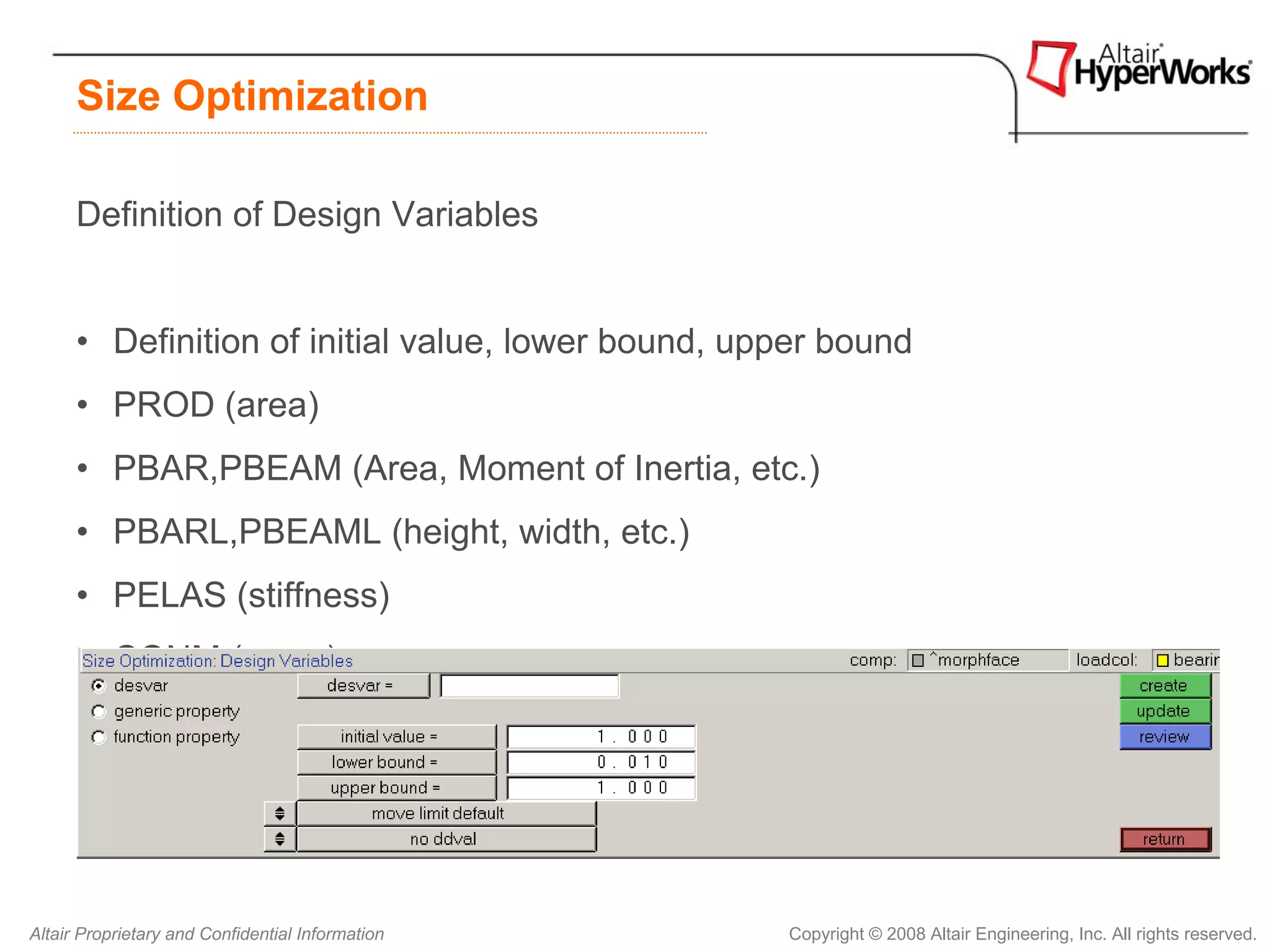 Size Optimization

      Definition of Design Variables


      • Definition of initial value, lower bound, upper bound
      • PROD (area)
      • PBAR,PBEAM (Area, Moment of Inertia, etc.)
      • PBARL,PBEAML (height, width, etc.)
      • PELAS (stiffness)
      • CONM (mass)
      • PSHELL (thickness, etc.)




Altair Proprietary and Confidential Information     Copyright © 2008 Altair Engineering, Inc. All rights reserved.
 
