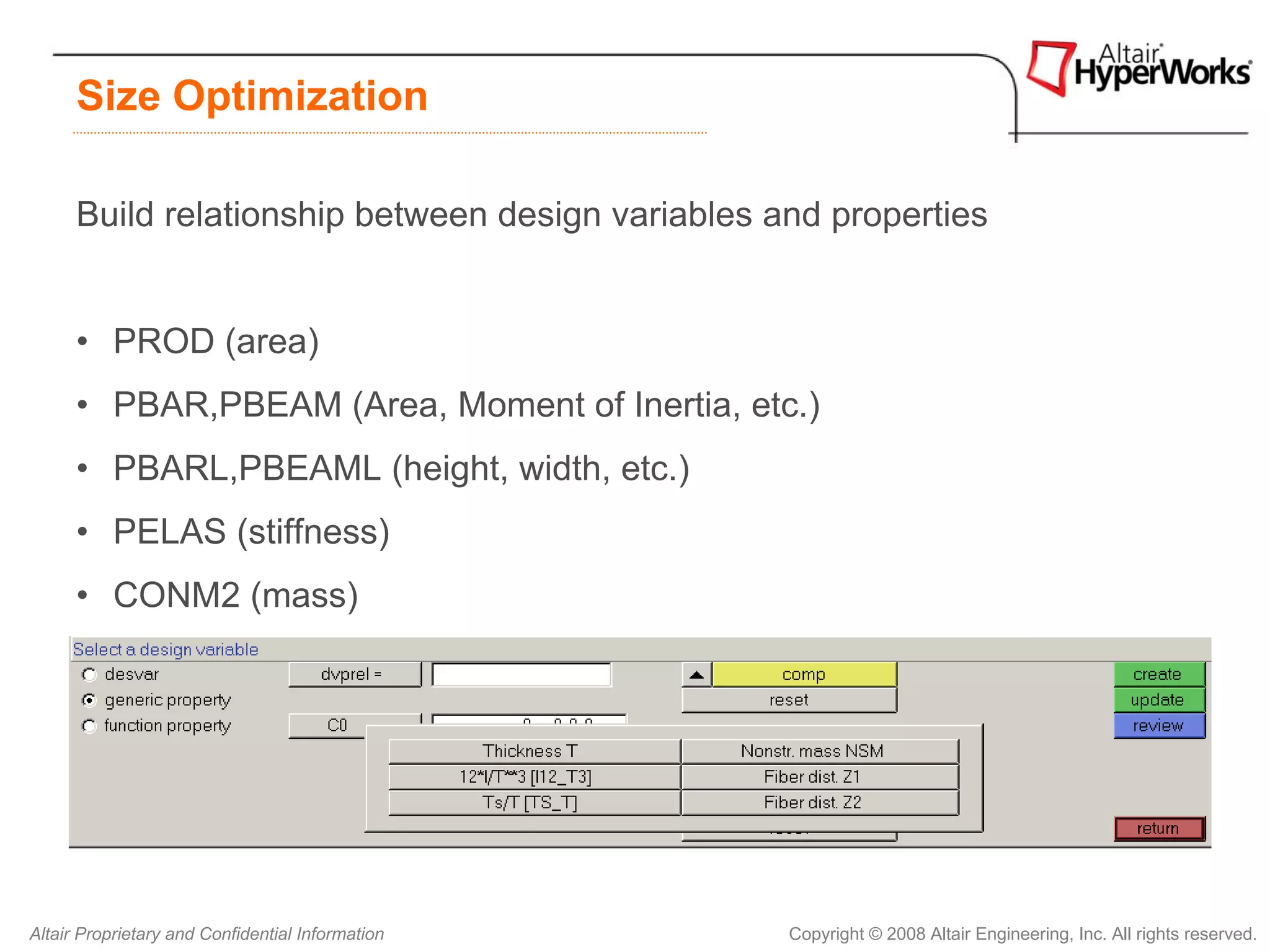 Size Optimization

      Build relationship between design variables and properties


      • PROD (area)
      • PBAR,PBEAM (Area, Moment of Inertia, etc.)
      • PBARL,PBEAML (height, width, etc.)
      • PELAS (stiffness)
      • CONM2 (mass)
      • PSHELL (thickness, etc.)




Altair Proprietary and Confidential Information    Copyright © 2008 Altair Engineering, Inc. All rights reserved.
 