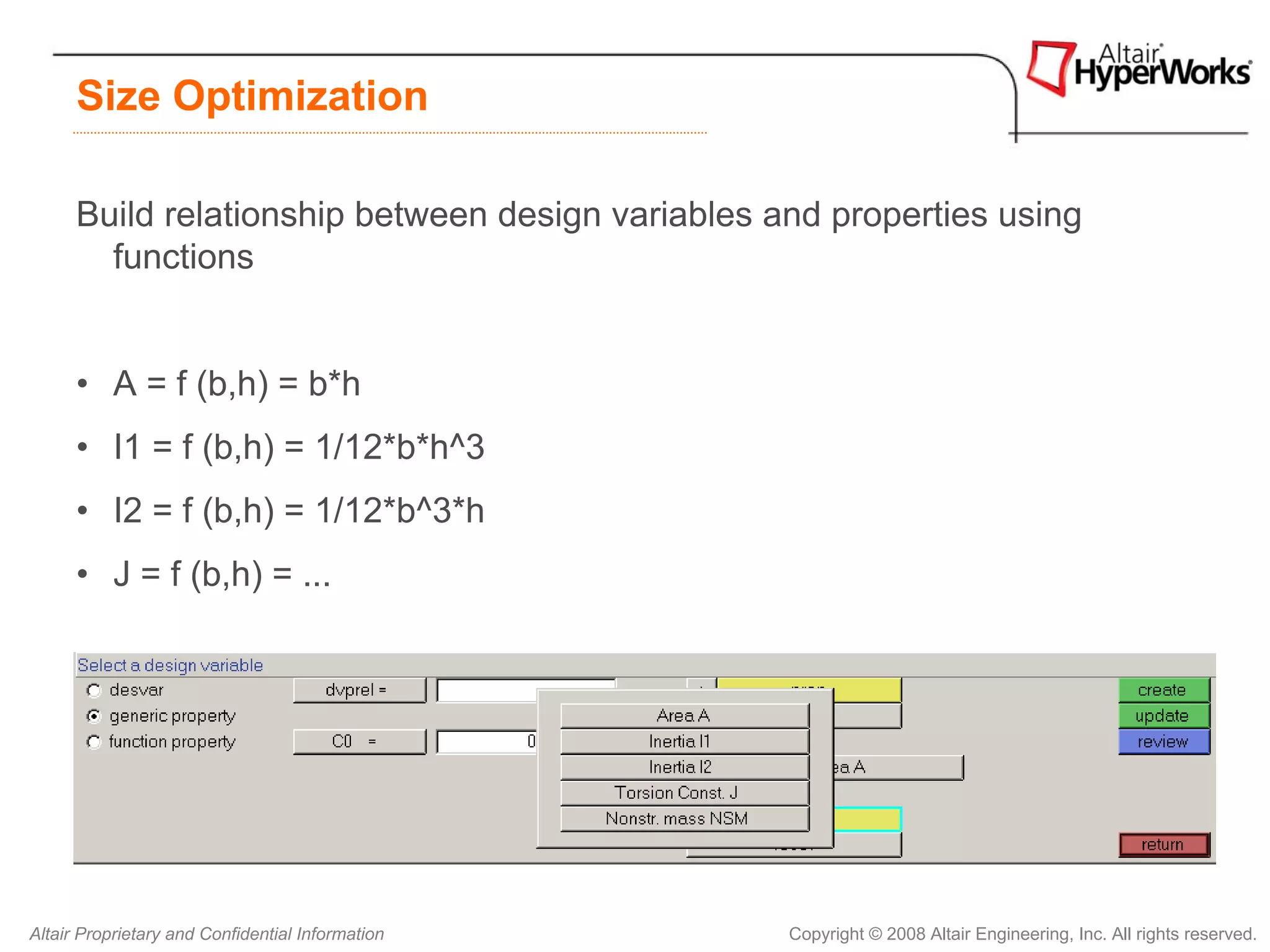 Size Optimization

      Build relationship between design variables and properties using
        functions


      • A = f (b,h) = b*h
      • I1 = f (b,h) = 1/12*b*h^3
      • I2 = f (b,h) = 1/12*b^3*h
      • J = f (b,h) = ...




Altair Proprietary and Confidential Information    Copyright © 2008 Altair Engineering, Inc. All rights reserved.
 