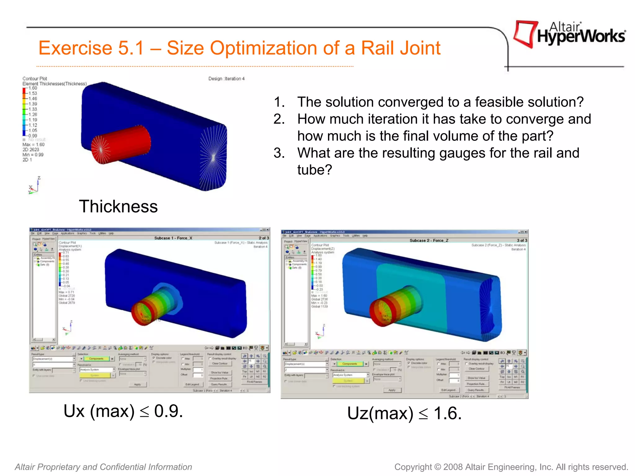 Exercise 5.1 – Size Optimization of a Rail Joint

                                                  1. The solution converged to a feasible solution?
                                                  2. How much iteration it has take to converge and
                                                     how much is the final volume of the part?
                                                  3. What are the resulting gauges for the rail and
                                                     tube?

                Thickness




            Ux (max) ≤ 0.9.                                  Uz(max) ≤ 1.6.

Altair Proprietary and Confidential Information                     Copyright © 2008 Altair Engineering, Inc. All rights reserved.
 