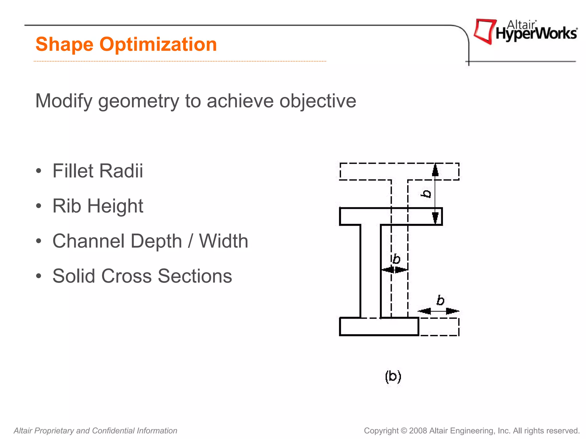 Shape Optimization

      Modify geometry to achieve objective


      • Fillet Radii
      • Rib Height
      • Channel Depth / Width
      • Solid Cross Sections




Altair Proprietary and Confidential Information   Copyright © 2008 Altair Engineering, Inc. All rights reserved.
 