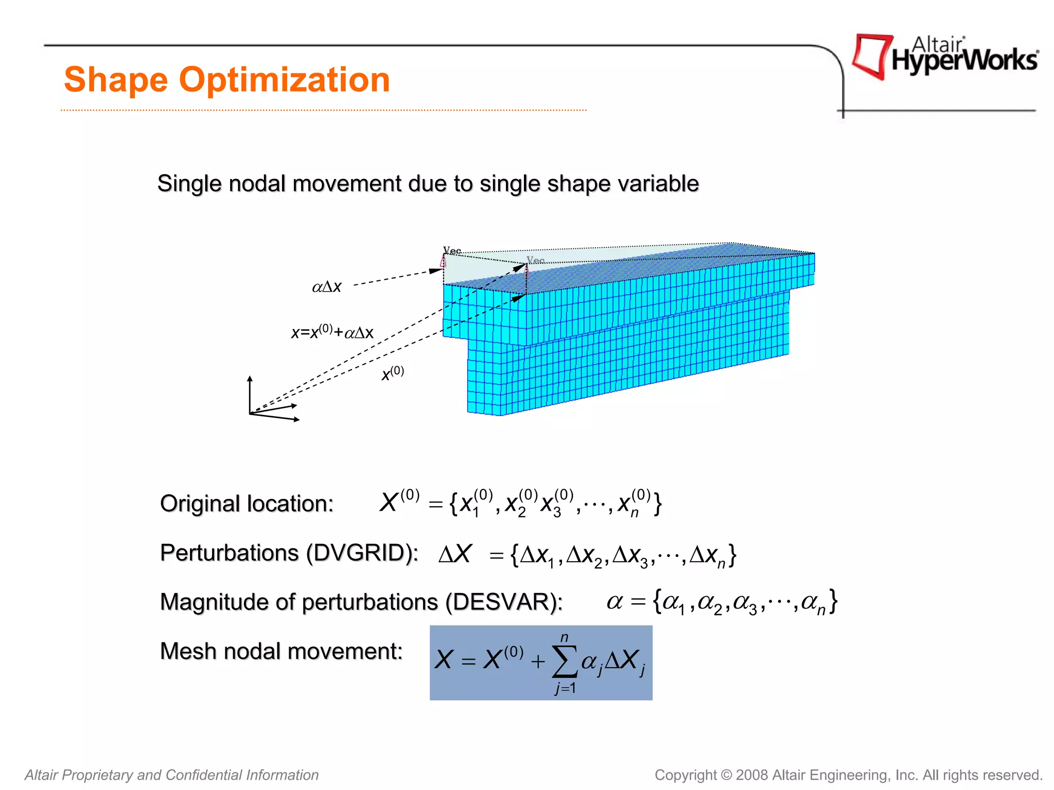 Shape Optimization

                     Single nodal movement due to single shape variable



                                             αΔx

                                          x=x(0)+αΔx

                                                       x(0)




                     Original location:                X (0) = { x10) , x 20) x30) ,L, xn0) }
                                                                  (       (    (        (



                     Perturbations (DVGRID): ΔX = { Δx1 , Δx2 , Δx3 ,L, Δxn }

                     Magnitude of perturbations (DESVAR):                             α = {α1 ,α 2 ,α3 ,L,αn }
                                                                                n
                     Mesh nodal movement:                     X=X      (0)
                                                                             + ∑ α j ΔX j
                                                                               j =1




Altair Proprietary and Confidential Information                                             Copyright © 2008 Altair Engineering, Inc. All rights reserved.
 