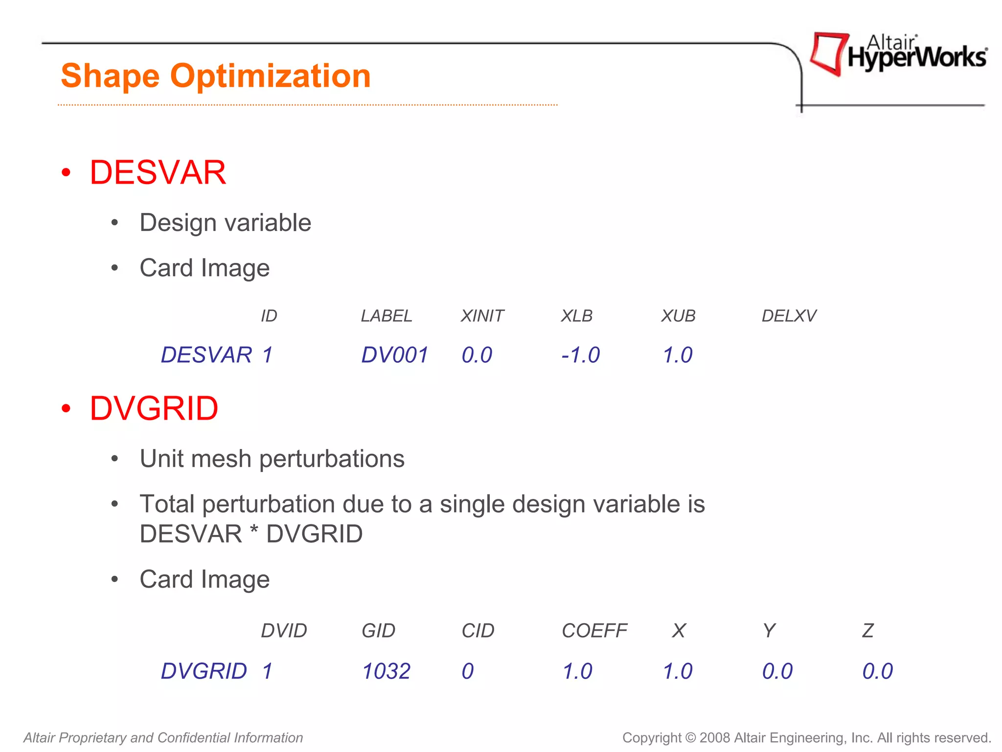 Shape Optimization

      • DESVAR
              • Design variable
              • Card Image
                                       ID         LABEL   XINIT   XLB          XUB              DELXV

                       DESVAR 1                   DV001   0.0     -1.0         1.0

      • DVGRID
              • Unit mesh perturbations
              • Total perturbation due to a single design variable is
                DESVAR * DVGRID
              • Card Image
                                       DVID       GID     CID     COEFF          X              Y                Z

                       DVGRID 1                   1032    0       1.0          1.0              0.0              0.0

Altair Proprietary and Confidential Information                          Copyright © 2008 Altair Engineering, Inc. All rights reserved.
 