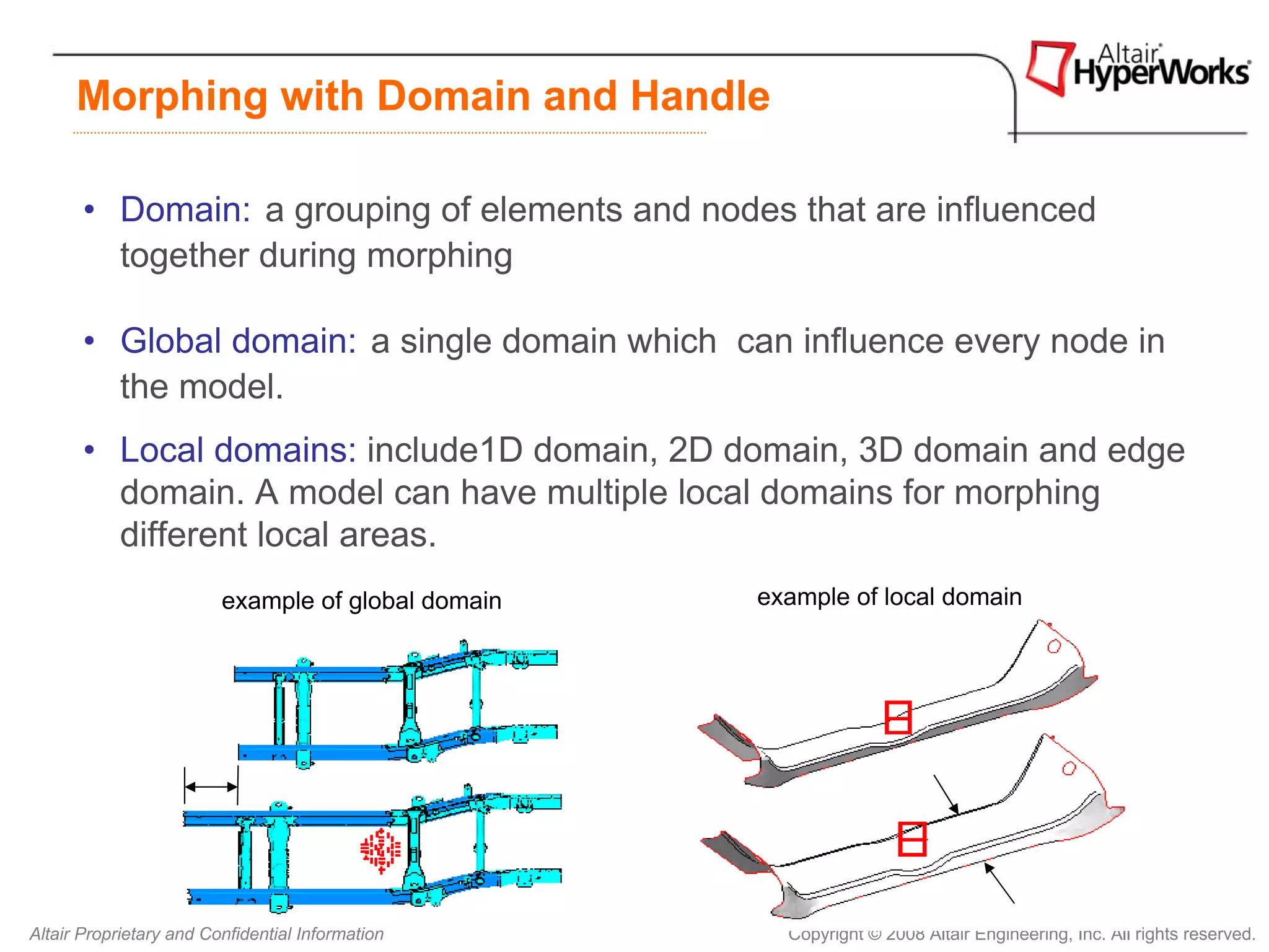 Morphing with Domain and Handle

       • Domain: a grouping of elements and nodes that are influenced
         together during morphing

       • Global domain: a single domain which can influence every node in
         the model.
       • Local domains: include1D domain, 2D domain, 3D domain and edge
         domain. A model can have multiple local domains for morphing
         different local areas.
                         example of global domain   example of local domain




Altair Proprietary and Confidential Information       Copyright © 2008 Altair Engineering, Inc. All rights reserved.
 