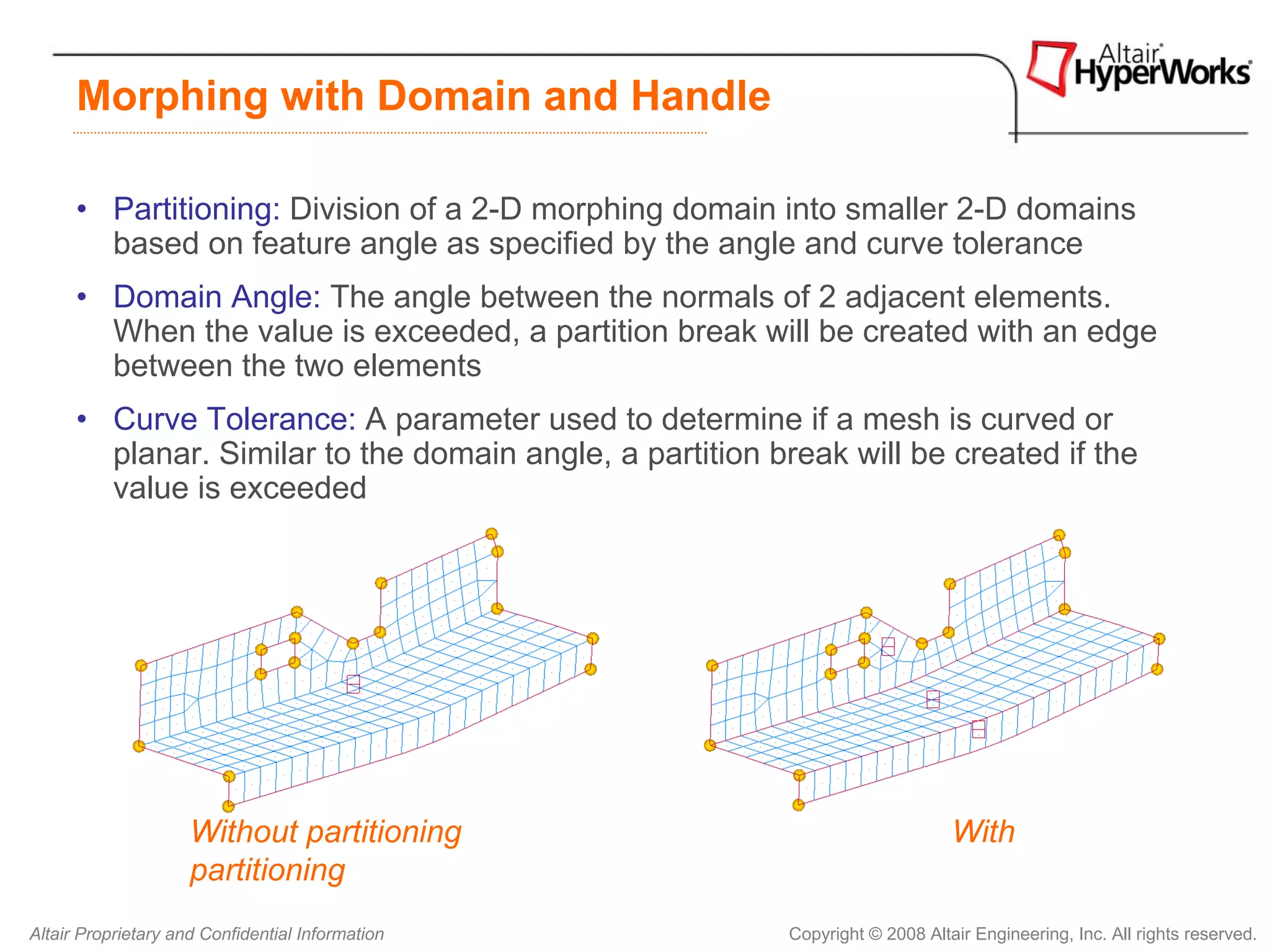 Morphing with Domain and Handle

      • Partitioning: Division of a 2-D morphing domain into smaller 2-D domains
        based on feature angle as specified by the angle and curve tolerance
      • Domain Angle: The angle between the normals of 2 adjacent elements.
        When the value is exceeded, a partition break will be created with an edge
        between the two elements
      • Curve Tolerance: A parameter used to determine if a mesh is curved or
        planar. Similar to the domain angle, a partition break will be created if the
        value is exceeded




                     Without partitioning                                       With
                     partitioning
Altair Proprietary and Confidential Information            Copyright © 2008 Altair Engineering, Inc. All rights reserved.
 