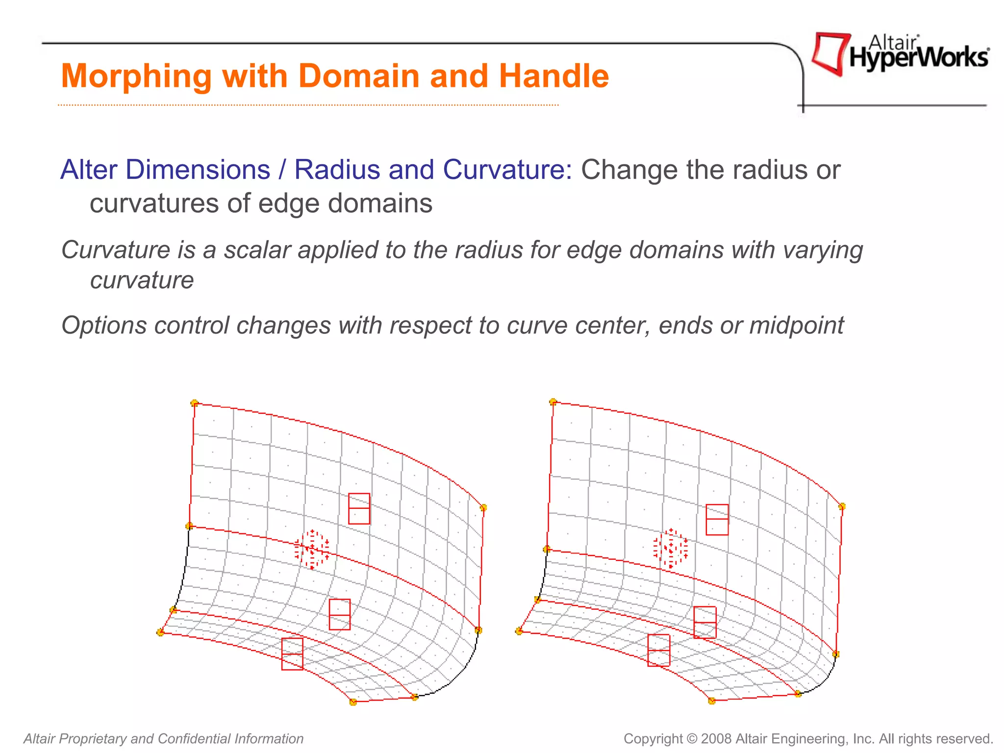 Morphing with Domain and Handle

      Alter Dimensions / Radius and Curvature: Change the radius or
         curvatures of edge domains
      Curvature is a scalar applied to the radius for edge domains with varying
        curvature
      Options control changes with respect to curve center, ends or midpoint




Altair Proprietary and Confidential Information          Copyright © 2008 Altair Engineering, Inc. All rights reserved.
 
