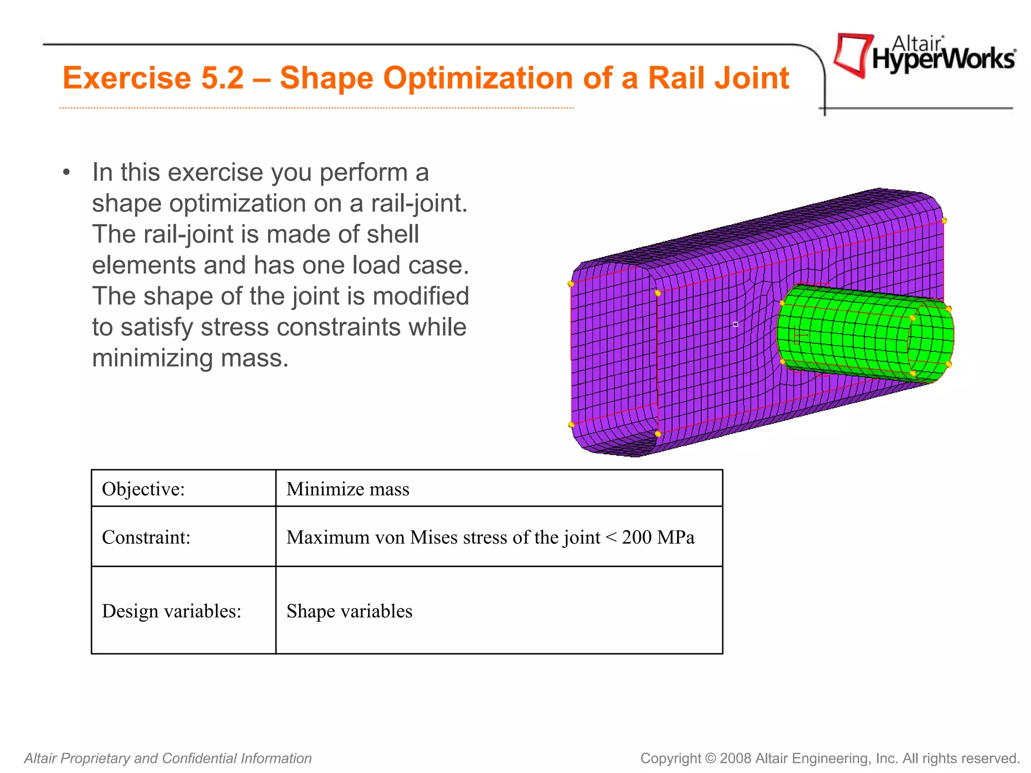 Exercise 5.2 – Shape Optimization of a Rail Joint

      • In this exercise you perform a
        shape optimization on a rail-joint.
        The rail-joint is made of shell
        elements and has one load case.
        The shape of the joint is modified
        to satisfy stress constraints while
        minimizing mass.




            Objective:                    Minimize mass

            Constraint:                   Maximum von Mises stress of the joint < 200 MPa


            Design variables:             Shape variables




Altair Proprietary and Confidential Information                                   Copyright © 2008 Altair Engineering, Inc. All rights reserved.
 