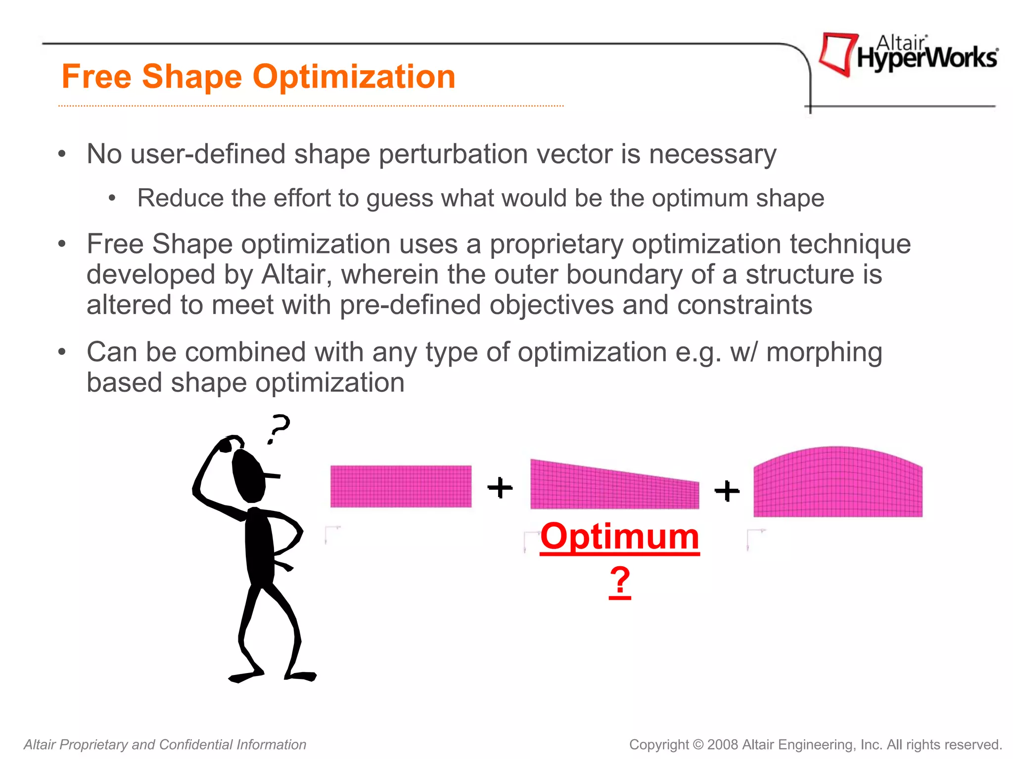 Free Shape Optimization

     • No user-defined shape perturbation vector is necessary
             • Reduce the effort to guess what would be the optimum shape
     • Free Shape optimization uses a proprietary optimization technique
       developed by Altair, wherein the outer boundary of a structure is
       altered to meet with pre-defined objectives and constraints
     • Can be combined with any type of optimization e.g. w/ morphing
       based shape optimization




                                                  Optimum
                                                      ?



Altair Proprietary and Confidential Information         Copyright © 2008 Altair Engineering, Inc. All rights reserved.
 