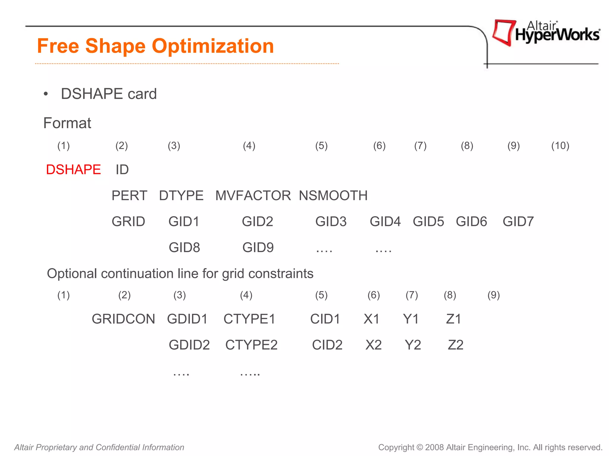 Free Shape Optimization

        • DSHAPE card
        Format
           (1)             (2)            (3)       (4)    (5)     (6)       (7)            (8)         (9)        (10)

        DSHAPE              ID
                          PERT DTYPE MVFACTOR NSMOOTH
                          GRID            GID1      GID2   GID3   GID4 GID5 GID6                        GID7
                                          GID8      GID9   .…      .…
         Optional continuation line for grid constraints
           (1)              (2)             (3)    (4)     (5)    (6)      (7)        (8)         (9)

                     GRIDCON GDID1                CTYPE1   CID1   X1      Y1          Z1
                                          GDID2   CTYPE2   CID2   X2       Y2          Z2
                                           ….      …..




Altair Proprietary and Confidential Information                     Copyright © 2008 Altair Engineering, Inc. All rights reserved.
 