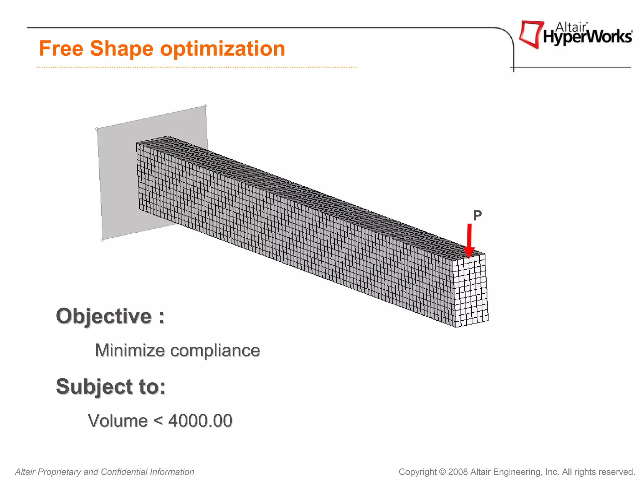 Free Shape optimization




                                                                     P




          Objective :
                    Minimize compliance

          Subject to:
                   Volume < 4000.00

Altair Proprietary and Confidential Information   Copyright © 2008 Altair Engineering, Inc. All rights reserved.
 