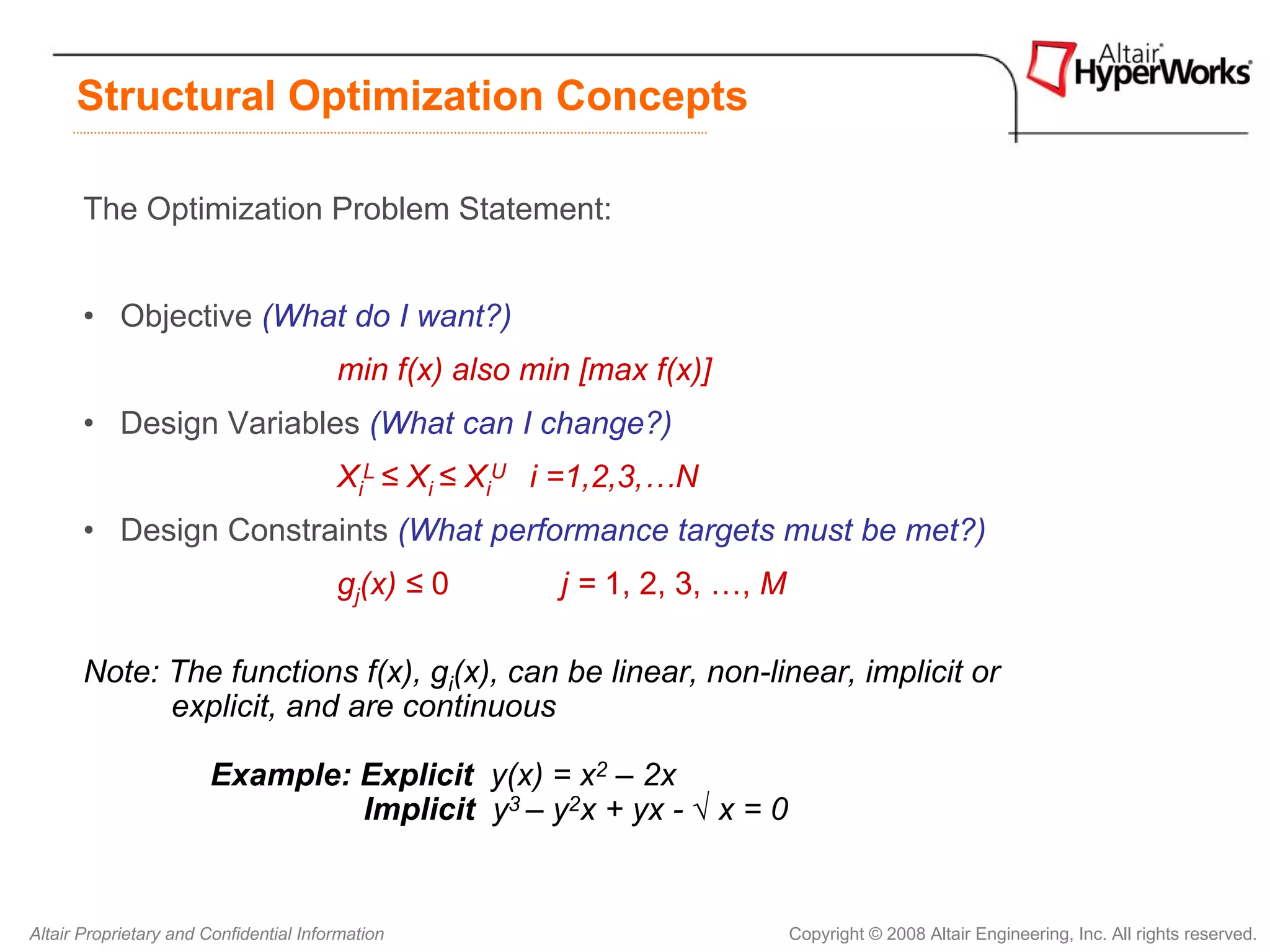 Structural Optimization Concepts

       The Optimization Problem Statement:


       • Objective (What do I want?)
                                        min f(x) also min [max f(x)]
       • Design Variables (What can I change?)
                                        XiL ≤ Xi ≤ XiU i =1,2,3,…N
       • Design Constraints (What performance targets must be met?)
                                        gj(x) ≤ 0       j = 1, 2, 3, …, M

       Note: The functions f(x), gi(x), can be linear, non-linear, implicit or
             explicit, and are continuous

                       Example: Explicit y(x) = x2 – 2x
                                Implicit y3 – y2x + yx - √ x = 0


Altair Proprietary and Confidential Information                             Copyright © 2008 Altair Engineering, Inc. All rights reserved.
 