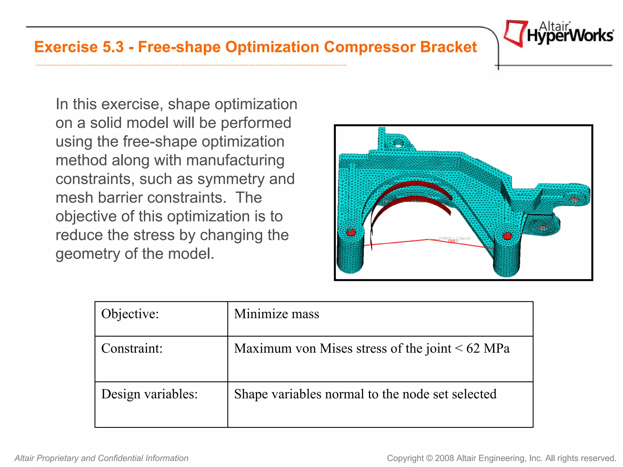 Exercise 5.3 - Free-shape Optimization Compressor Bracket


           In this exercise, shape optimization
           on a solid model will be performed
           using the free-shape optimization
           method along with manufacturing
           constraints, such as symmetry and
           mesh barrier constraints. The
           objective of this optimization is to
           reduce the stress by changing the
           geometry of the model.


                       Objective:                 Minimize mass

                       Constraint:                Maximum von Mises stress of the joint < 62 MPa


                       Design variables:          Shape variables normal to the node set selected



Altair Proprietary and Confidential Information                              Copyright © 2008 Altair Engineering, Inc. All rights reserved.
 